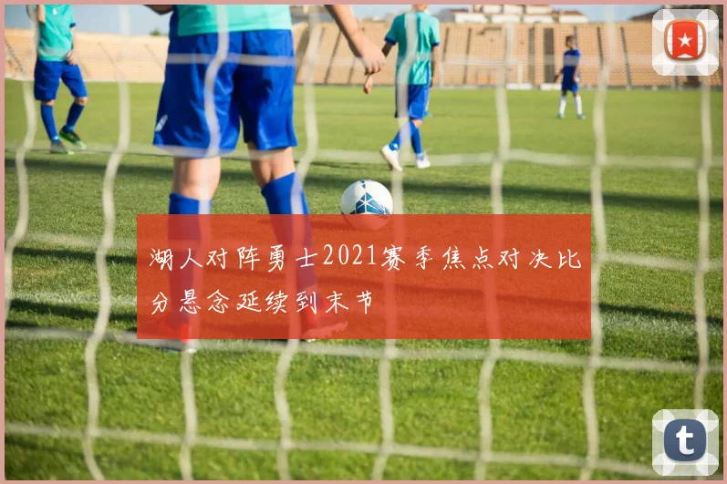 湖人对阵勇士2021赛季焦点对决比分悬念延续到末节