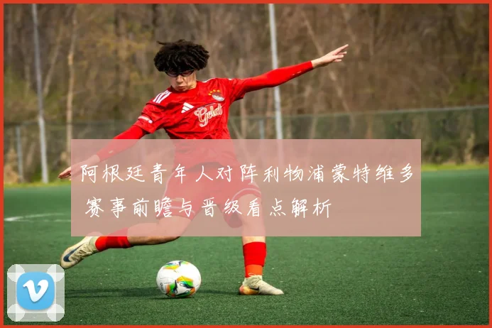 阿根廷青年人对阵利物浦蒙特维多 赛事前瞻与晋级看点解析