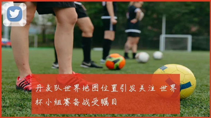 丹麦队世界地图位置引发关注 世界杯小组赛备战受瞩目