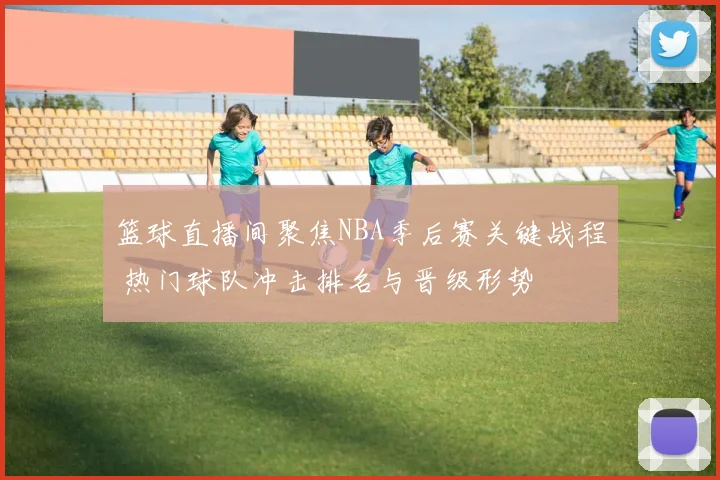 篮球直播间聚焦NBA季后赛关键战程 热门球队冲击排名与晋级形势