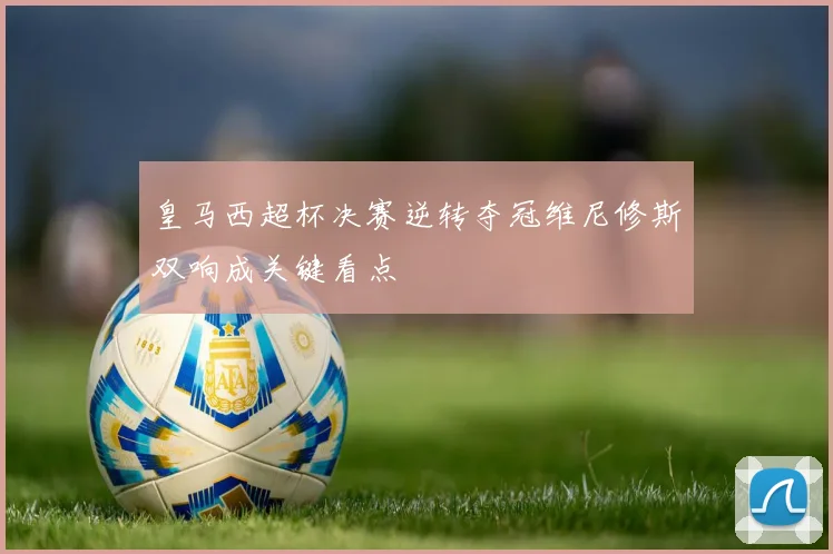 皇马西超杯决赛逆转夺冠维尼修斯双响成关键看点