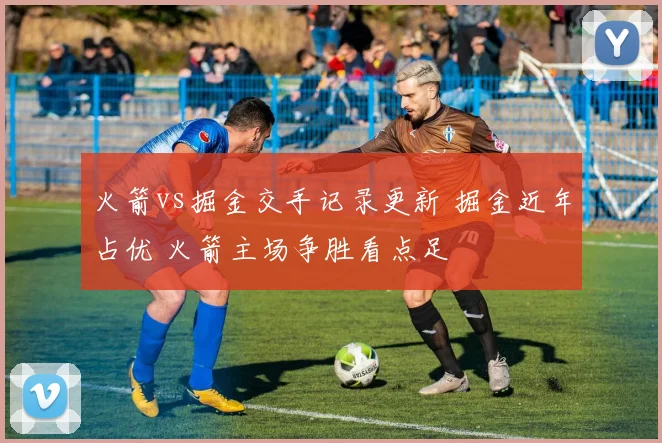 火箭vs掘金交手记录更新 掘金近年占优 火箭主场争胜看点足