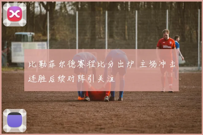 比勒菲尔德赛程比分出炉 主场冲击连胜后续对阵引关注