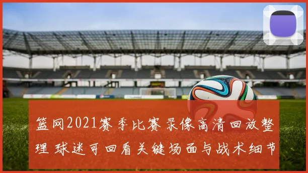 篮网2021赛季比赛录像高清回放整理 球迷可回看关键场面与战术细节