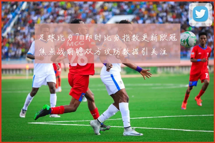 足球比分7m即时比分指数更新欧冠焦点战前瞻双方攻防数据引关注