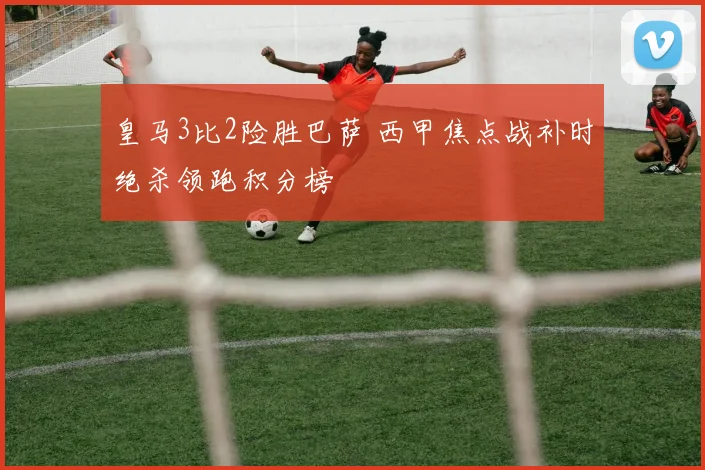 皇马3比2险胜巴萨 西甲焦点战补时绝杀领跑积分榜