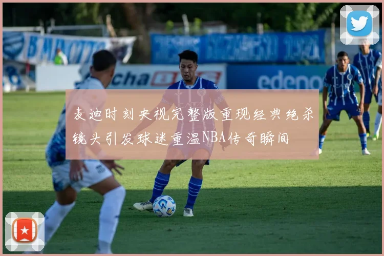 麦迪时刻央视完整版重现经典绝杀镜头引发球迷重温NBA传奇瞬间