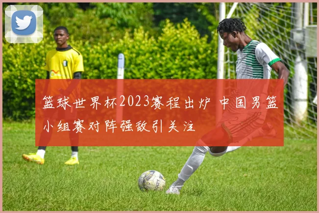 篮球世界杯2023赛程出炉 中国男篮小组赛对阵强敌引关注