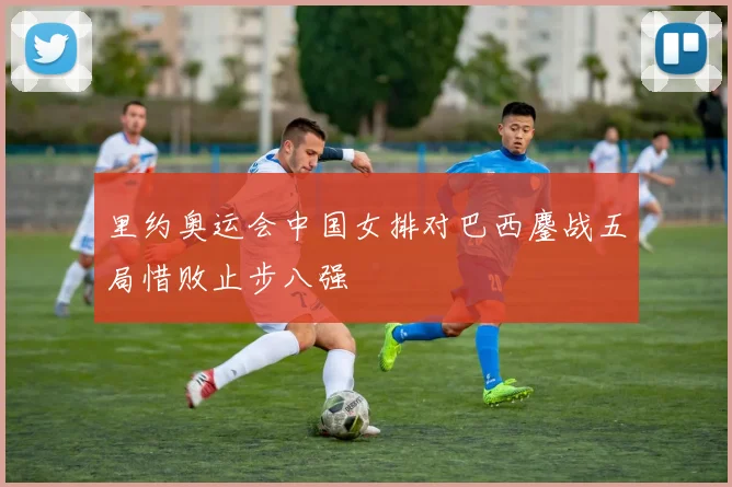 里约奥运会中国女排对巴西鏖战五局惜败止步八强