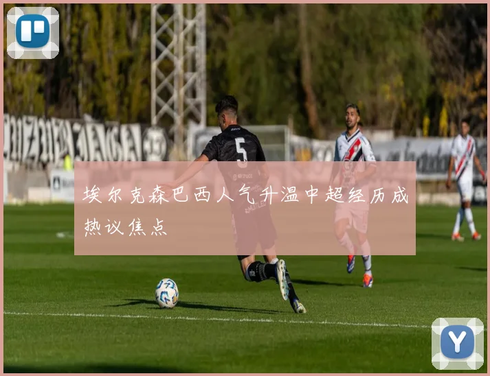 埃尔克森巴西人气升温中超经历成热议焦点