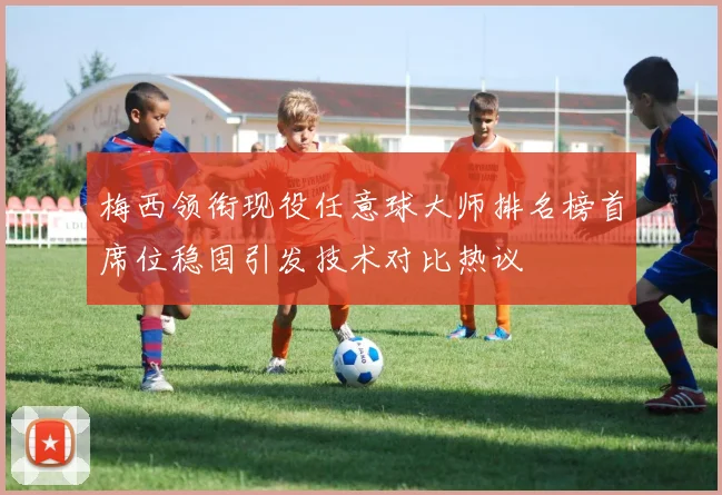 梅西领衔现役任意球大师排名榜首席位稳固引发技术对比热议