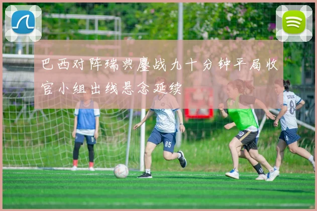 巴西对阵瑞典鏖战九十分钟平局收官小组出线悬念延续