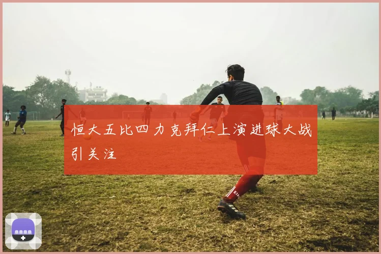 恒大五比四力克拜仁上演进球大战引关注