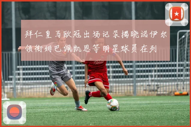 拜仁皇马欧冠出场记录揭晓诺伊尔领衔姆巴佩凯恩等明星球员在列