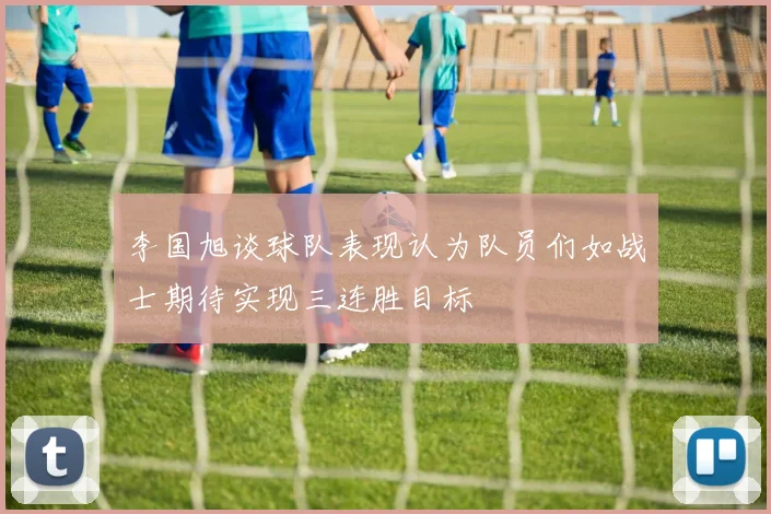 李国旭谈球队表现认为队员们如战士期待实现三连胜目标