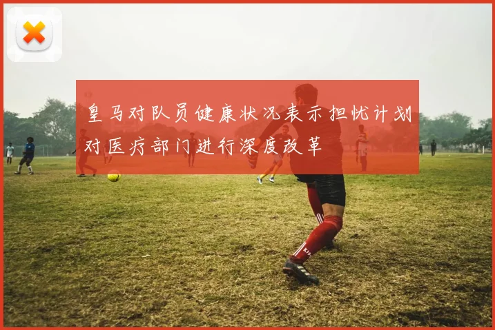 皇马对队员健康状况表示担忧计划对医疗部门进行深度改革