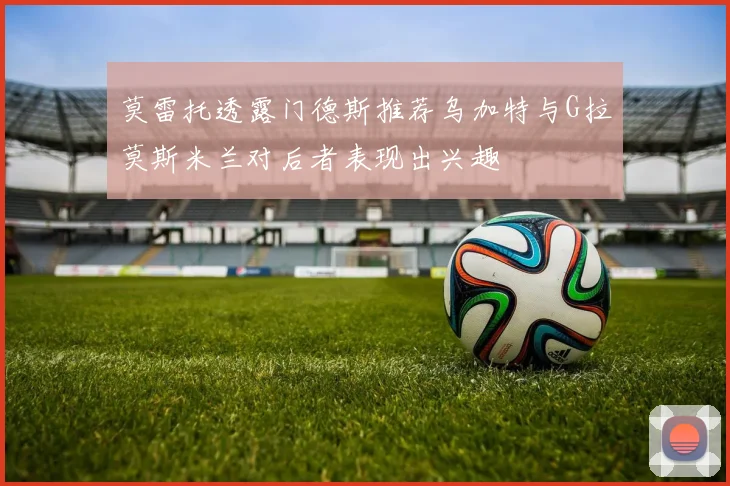 莫雷托透露门德斯推荐乌加特与G拉莫斯米兰对后者表现出兴趣