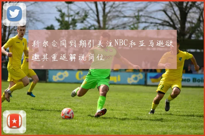 科尔合同到期引关注NBC和亚马逊欲邀其重返解说岗位