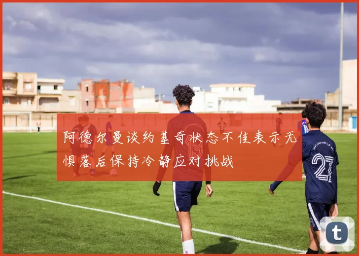 阿德尔曼谈约基奇状态不佳表示无惧落后保持冷静应对挑战