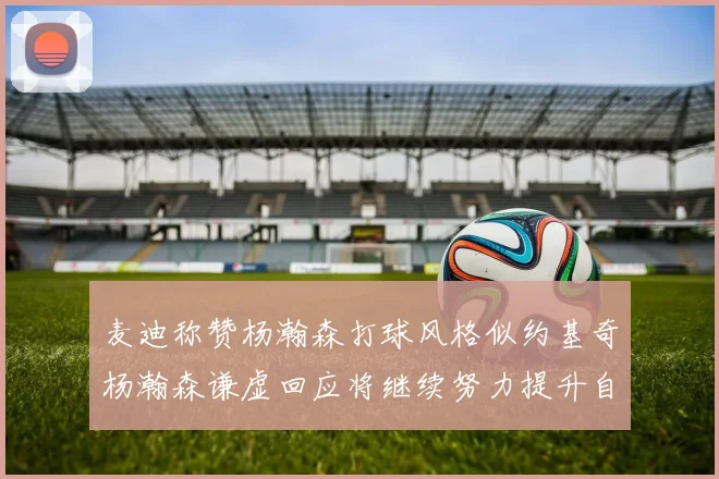 麦迪称赞杨瀚森打球风格似约基奇杨瀚森谦虚回应将继续努力提升自己
