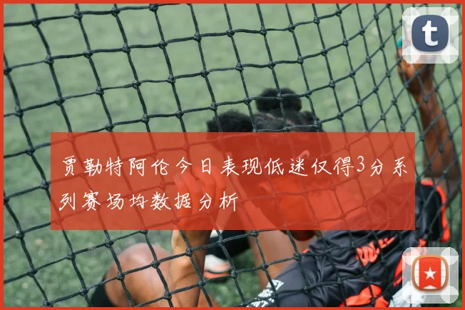 贾勒特阿伦今日表现低迷仅得3分系列赛场均数据分析