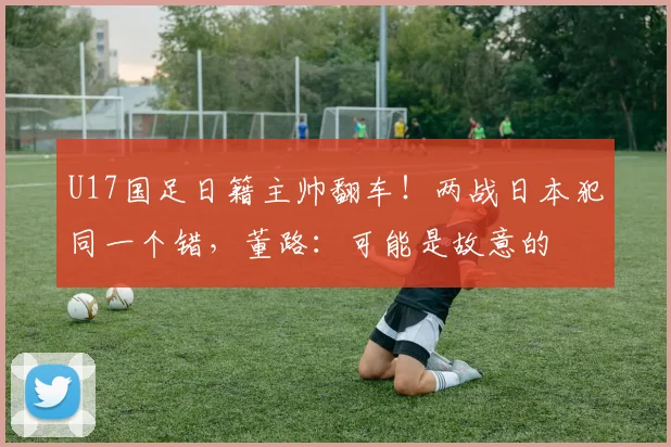U17国足日籍主帅翻车！两战日本犯同一个错，董路：可能是故意的