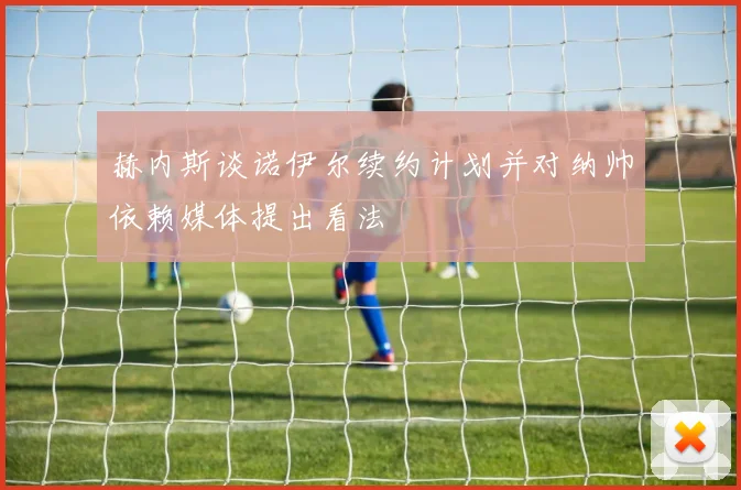 赫内斯谈诺伊尔续约计划并对纳帅依赖媒体提出看法