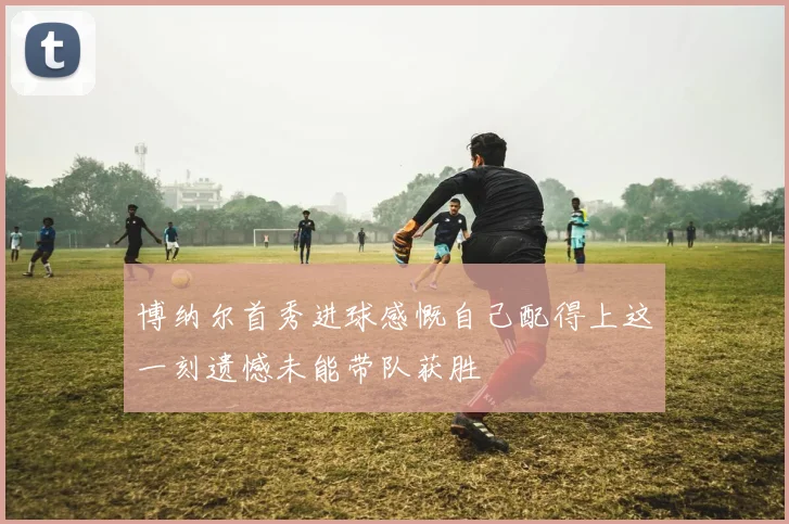 博纳尔首秀进球感慨自己配得上这一刻遗憾未能带队获胜