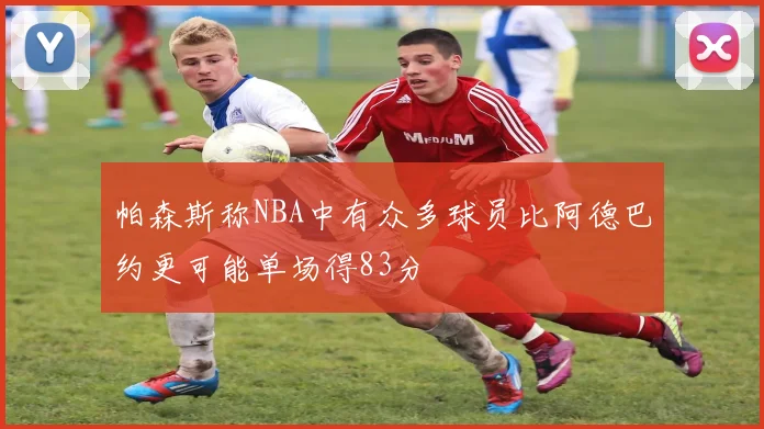 帕森斯称NBA中有众多球员比阿德巴约更可能单场得83分