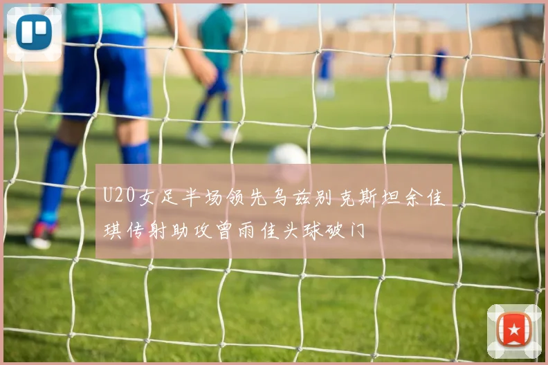 U20女足半场领先乌兹别克斯坦余佳琪传射助攻曾雨佳头球破门