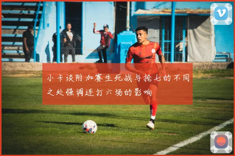 小卡谈附加赛生死战与抢七的不同之处强调连打六场的影响