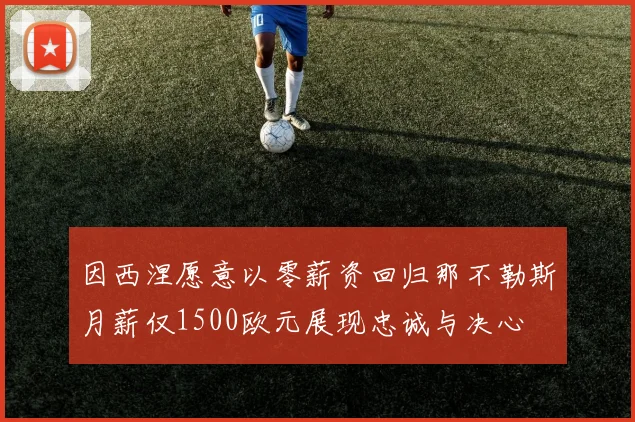 因西涅愿意以零薪资回归那不勒斯月薪仅1500欧元展现忠诚与决心