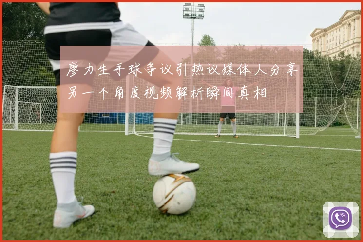 廖力生手球争议引热议媒体人分享另一个角度视频解析瞬间真相