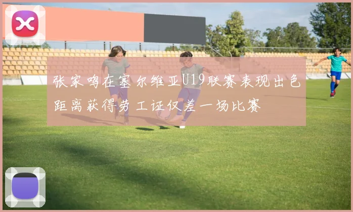 张家鸣在塞尔维亚U19联赛表现出色距离获得劳工证仅差一场比赛