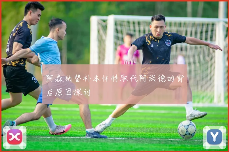 阿森纳替补本怀特取代阿诺德的背后原因探讨