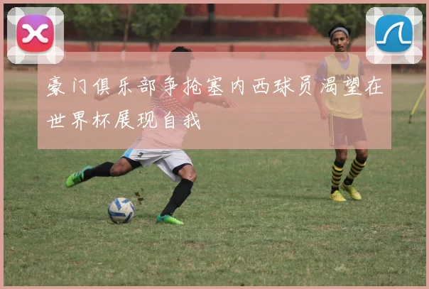 豪门俱乐部争抢塞内西球员渴望在世界杯展现自我