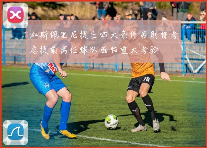 加斯佩里尼提出四大条件否则将考虑提前离任球队面临重大考验