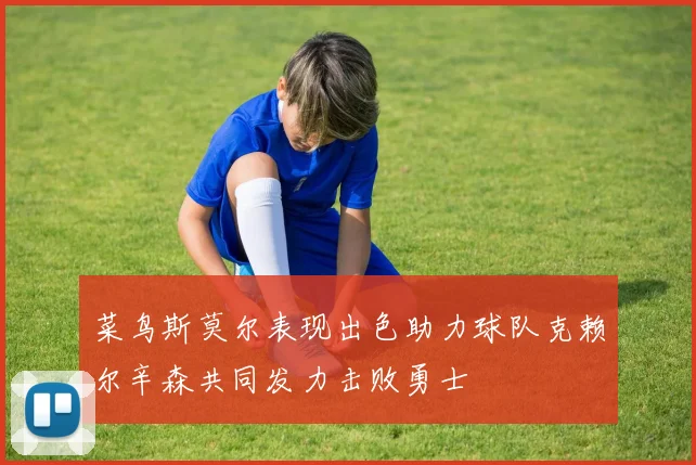 菜鸟斯莫尔表现出色助力球队克赖尔辛森共同发力击败勇士