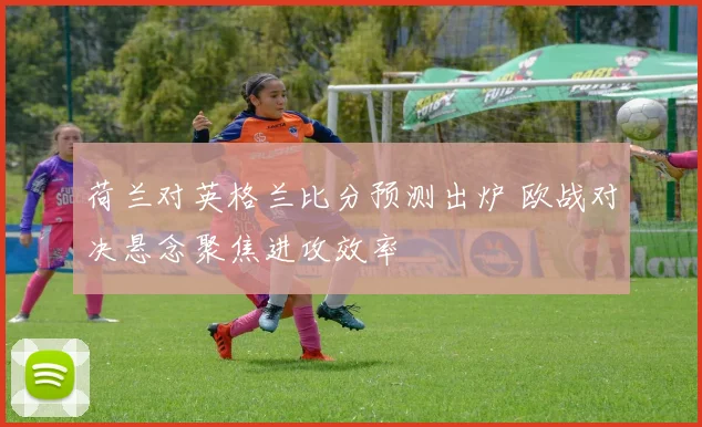 荷兰对英格兰比分预测出炉 欧战对决悬念聚焦进攻效率