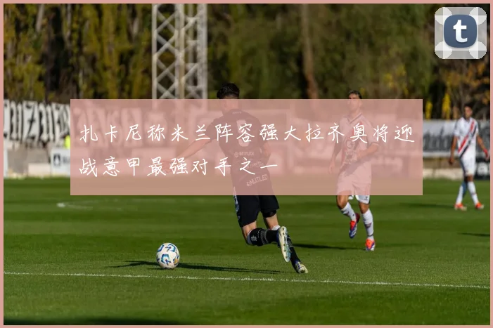 扎卡尼称米兰阵容强大拉齐奥将迎战意甲最强对手之一