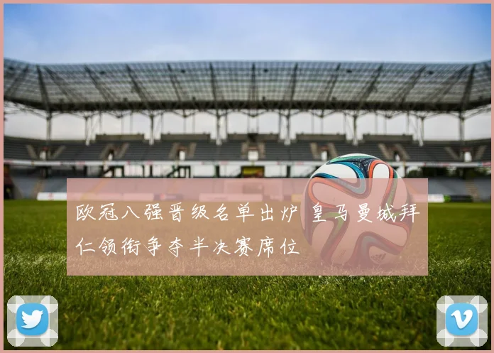 欧冠八强晋级名单出炉 皇马曼城拜仁领衔争夺半决赛席位